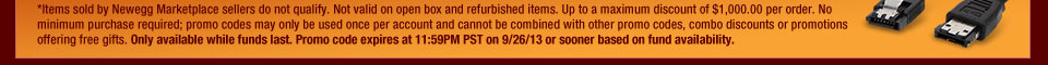*Items sold by Newegg Marketplace sellers do not qualify. Not valid on open box and refurbished items. Up to a maximum discount of $1,000.00 per order. No minimum purchase required; promo codes may only be used once per account and cannot be combined with other promo codes, combo discounts or promotions offering free gifts. Only available while funds last. Promo code expires at 11:59PM PST on 9/26/13 or sooner based on fund availability.  