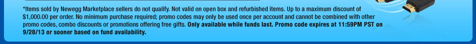 *Items sold by Newegg Marketplace sellers do not qualify. Not valid on open box and refurbished items. Up to a maximum discount of $1,000.00 per order. No minimum purchase required; promo codes may only be used once per account and cannot be combined with other promo codes, combo discounts or promotions offering free gifts. Only available while funds last. Promo code expires at 11:59PM PST on 9/28/13 or sooner based on fund availability.