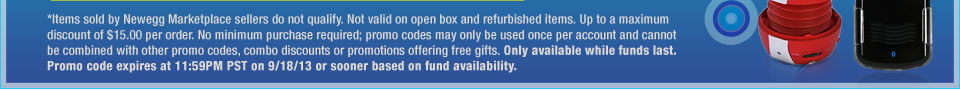 *Items sold by Newegg Marketplace sellers do not qualify. Not valid on open box and refurbished items. Up to a maximum discount of $15.00 per order. No minimum purchase required; promo codes may only be used once per account and cannot be combined with other promo codes, combo discounts or promotions offering free gifts. Only available while funds last. Promo code expires at 11:59PM PST on 9/18/13 or sooner based on fund availability.