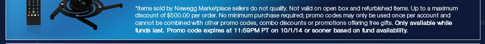*Items sold by Newegg Marketplace sellers do not qualify. Not valid on open box and refurbished items. Up to a maximum discount of $500.00 per order. No minimum purchase required; promo codes may only be used once per account and cannot be combined with other promo codes, combo discounts or promotions offering free gifts. Only available while funds last. Promo code expires at 11:59PM PT on 10/1/14 or sooner based on fund availability.  