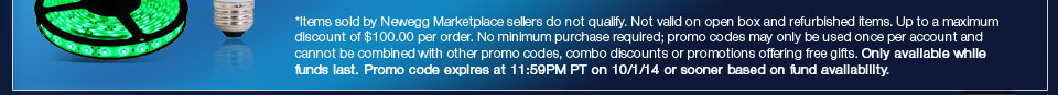 *Items sold by Newegg Marketplace sellers do not qualify. Not valid on open box and refurbished items. Up to a maximum discount of $100.00 per order. No minimum purchase required; promo codes may only be used once per account and cannot be combined with other promo codes, combo discounts or promotions offering free gifts. Only available while funds last. Promo code expires at 11:59PM PT on 10/1/14 or sooner based on fund availability.  