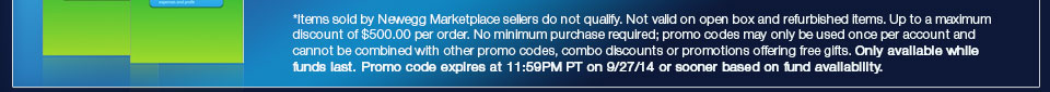 *Items sold by Newegg Marketplace sellers do not qualify. Not valid on open box and refurbished items. Up to a maximum discount of $500.00 per order. No minimum purchase required; promo codes may only be used once per account and cannot be combined with other promo codes, combo discounts or promotions offering free gifts. Only available while funds last. Promo code expires at 11:59PM PT on 9/27/14 or sooner based on fund availability.  
