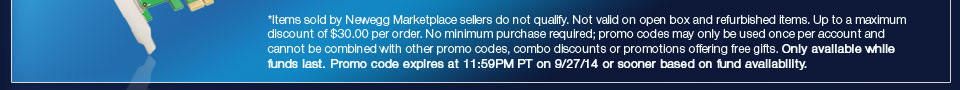 *Items sold by Newegg Marketplace sellers do not qualify. Not valid on open box and refurbished items. Up to a maximum discount of $30.00 per order. No minimum purchase required; promo codes may only be used once per account and cannot be combined with other promo codes, combo discounts or promotions offering free gifts. Only available while funds last. Promo code expires at 11:59PM PT on 9/27/14 or sooner based on fund availability.  