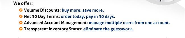 We offer: 
Volume Discounts: buy more, save more.
Net 30 Day Terms: order today, pay in 30 days.
Advanced Account Management: manage multiple users from one account.
Transparent Inventory Status: eliminate the guesswork.