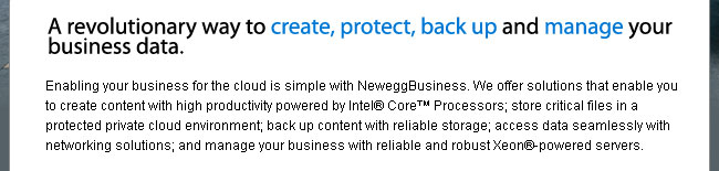 A revolutionary way to create, protect, back up and manage your business data. 

Enabling your business for the cloud is simple with NeweggBusiness. We offer solutions that enable you to create content with high productivity powered by Intel® Core™ Processors; store critical files in a protected private cloud environment; back up content with reliable storage; access data seamlessly with networking solutions; and manage your business with reliable and robust Xeon®-powered servers.