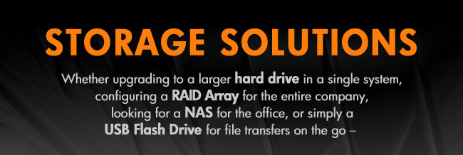 STORAGE SOLUTIONS
Whether upgrading to a larger hard drive in a single system,
configuring a RAID Array for the entire company,
looking for a NAS for the office, or simply a
USB Flash Drive for file transfers on the go