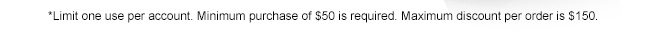 *Limit one use per account. Minimum purchase of $50 is required. Maximum discount per order is $150.