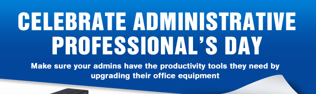 CELEBRATE ADMINISTRATIVE PROFESSIONAL’s DAY. Make sure your admins have the productivity tools they need by upgrading their office equipment.