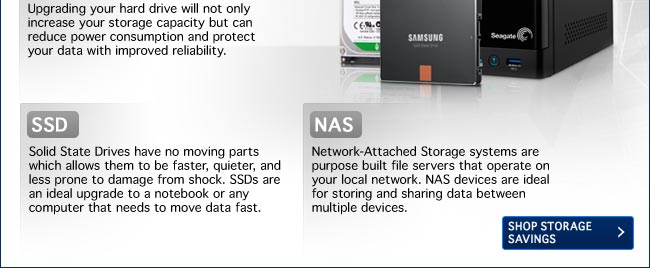 HD - Upgrading your hard drive will not only increase your storage capacity but can reduce power consumption and protect your data with improved reliability. 
        SSD - Solid State Drives have no moving parts which allows them to be faster, quieter, and less prone to damage from shock. SSDs are an ideal upgrade to a notebook or any computer that needs to move data fast.
        NAS - Network-Attached Storage systems are purpose built file servers that operate on your local network. NAS devices are ideal for storing and sharing data between multiple devices.
        Shop Storage Savings