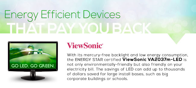 Energy Efficient Devices
. That Pay You Back. With its mercury-free backlight and low energy consumption, the ENERGY STAR certified ViewSonic VA2037m-LED is not only environmentally-friendly but also friendly on your electricity bill. The savings of LED can add up to thousands of dollars saved for large install bases, such as big corporate buildings or schools.