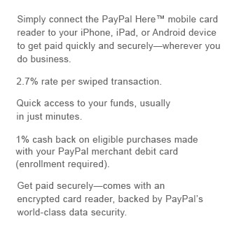 Simply connect the PayPal Here™ mobile card reader to your iPhone, iPad, or Android device to get paid quickly and securely—wherever you do business. 2.7% rate per swiped transaction. Quick access to your funds, usually in just minutes. 1% cash back on eligible purchases made with your PayPal merchant debit card (enrollment required). Get paid securely—comes with an encrypted card reader, backed by PayPal’s world-class data security.