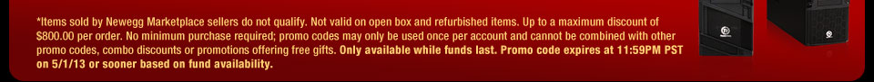 *Items sold by Newegg Marketplace sellers do not qualify. Not valid on open box and refurbished items. Up to a maximum discount of $800.00 per order. No minimum purchase required; promo codes may only be used once per account and cannot be combined with other promo codes, combo discounts or promotions offering free gifts. Only available while funds last. Promo code expires at 11:59PM PST on 5/1/13 or sooner based on fund availability. 