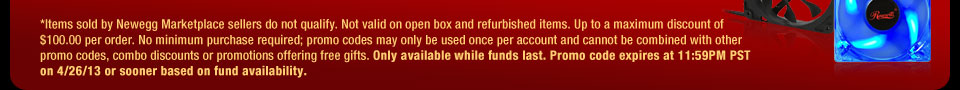 *Items sold by Newegg Marketplace sellers do not qualify. Not valid on open box and refurbished items. Up to a maximum discount of $100.00 per order. No minimum purchase required; promo codes may only be used once per account and cannot be combined with other promo codes, combo discounts or promotions offering free gifts. Only available while funds last. Promo code expires at 11:59PM PST on 4/26/13 or sooner based on fund availability.  