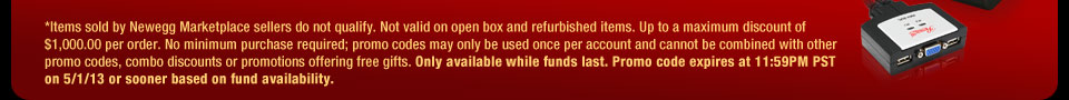 *Items sold by Newegg Marketplace sellers do not qualify. Not valid on open box and refurbished items. Up to a maximum discount of $1,000.00 per order. No minimum purchase required; promo codes may only be used once per account and cannot be combined with other promo codes, combo discounts or promotions offering free gifts. Only available while funds last. Promo code expires at 11:59PM PST on 5/1/13 or sooner based on fund availability.  