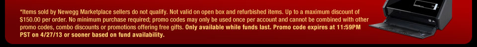 *Items sold by Newegg Marketplace sellers do not qualify. Not valid on open box and refurbished items. Up to a maximum discount of $150.00 per order. No minimum purchase required; promo codes may only be used once per account and cannot be combined with other promo codes, combo discounts or promotions offering free gifts. Only available while funds last. Promo code expires at 11:59PM PST on 4/27/13 or sooner based on fund availability.  