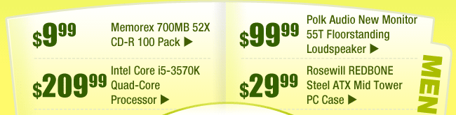 MENU: 
$9.99 -- Memorex 700MB 52X CD-R 100 Pack 
$99.99 -- Polk Audio New Monitor 55T Floorstanding Loudspeaker 
$209.99 -- Intel Core i5-3570K Quad-Core Processor 
$29.99 -- Rosewill REDBONE Steel ATX Mid Tower PC Case