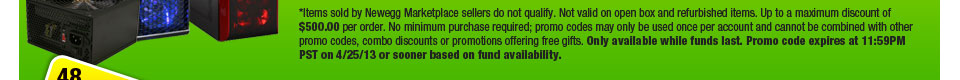 *Items sold by Newegg Marketplace sellers do not qualify. Not valid on open box and refurbished items. Up to a maximum discount of $500.00 per order. No minimum purchase required; promo codes may only be used once per account and cannot be combined with other promo codes, combo discounts or promotions offering free gifts. Only available while funds last. Promo code expires at 11:59PM PST on 4/25/13 or sooner based on fund availability. 