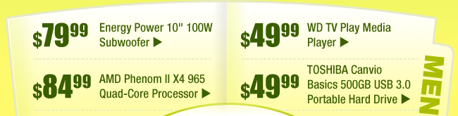 MENU: 
$79.99 -- Energy Power 10" 100W Subwoofer 
$49.99 -- WD TV Play Media Player 
$84.99 -- AMD Phenom II X4 965 Quad-Core Processor 
$49.99 -- TOSHIBA Canvio Basics 500GB USB 3.0 Portable Hard Drive