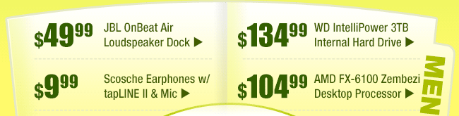 MENU: 
        $49.99 -- JBL OnBeat Air Loudspeaker Dock 
        $9.99 -- Scosche Earphones w/ tapLINE II & Mic  
        $134.99 -- WD IntelliPower 3TB Internal Hard Drive 
        $104.99 -- AMD FX-6100 Zembezi Desktop Processor