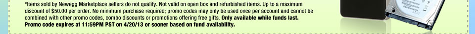 *Items sold by Newegg Marketplace sellers do not qualify. Not valid on open box and refurbished items. Up to a maximum discount of $50.00 per order. No minimum purchase required; promo codes may only be used once per account and cannot be combined with other promo codes, combo discounts or promotions offering free gifts. Only available while funds last. Promo code expires at 11:59PM PST on 4/20/13 or sooner based on fund availability.  