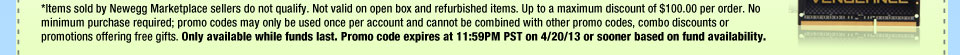 *Items sold by Newegg Marketplace sellers do not qualify. Not valid on open box and refurbished items. Up to a maximum discount of $100.00 per order. No minimum purchase required; promo codes may only be used once per account and cannot be combined with other promo codes, combo discounts or promotions offering free gifts. Only available while funds last. Promo code expires at 11:59PM PST on 4/20/13 or sooner based on fund availability.  