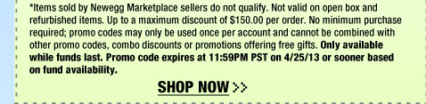 *Items sold by Newegg Marketplace sellers do not qualify. Not valid on open box and refurbished items. Up to a maximum discount of $150.00 per order. No minimum purchase required; promo codes may only be used once per account and cannot be combined with other promo codes, combo discounts or promotions offering free gifts. Only available while funds last. Promo code expires at 11:59PM PST on 4/25/13 or sooner based on fund availability.  Shop Now.