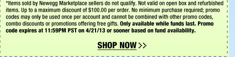 *Items sold by Newegg Marketplace sellers do not qualify. Not valid on open box and refurbished items. Up to a maximum discount of $100.00 per order. No minimum purchase required; promo codes may only be used once per account and cannot be combined with other promo codes, combo discounts or promotions offering free gifts. Only available while funds last. Promo code expires at 11:59PM PST on 4/21/13 or sooner based on fund availability.  Shop Now.