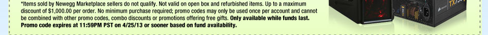 *Items sold by Newegg Marketplace sellers do not qualify. Not valid on open box and refurbished items. Up to a maximum discount of $1,000.00 per order. No minimum purchase required; promo codes may only be used once per account and cannot be combined with other promo codes, combo discounts or promotions offering free gifts. Only available while funds last. Promo code expires at 11:59PM PST on 4/25/13 or sooner based on fund availability.  