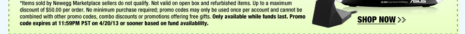 *Items sold by Newegg Marketplace sellers do not qualify. Not valid on open box and refurbished items. Up to a maximum discount of $50.00 per order. No minimum purchase required; promo codes may only be used once per account and cannot be combined with other promo codes, combo discounts or promotions offering free gifts. Only available while funds last. Promo code expires at 11:59PM PST on 4/20/13 or sooner based on fund availability.  Shop Now.