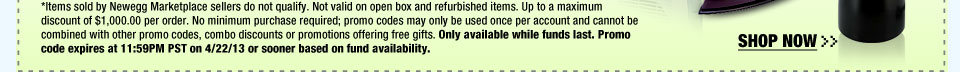 *Items sold by Newegg Marketplace sellers do not qualify. Not valid on open box and refurbished items. Up to a maximum discount of $1,000.00 per order. No minimum purchase required; promo codes may only be used once per account and cannot be combined with other promo codes, combo discounts or promotions offering free gifts. Only available while funds last. Promo code expires at 11:59PM PST on 4/22/13 or sooner based on fund availability.  Shop Now.