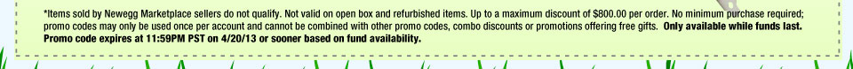 *Items sold by Newegg Marketplace sellers do not qualify. Not valid on open box and refurbished items. Up to a maximum discount of $800.00 per order. No minimum purchase required; promo codes may only be used once per account and cannot be combined with other promo codes, combo discounts or promotions offering free gifts. Only available while funds last. Promo code expires at 11:59PM PST on 4/20/13 or sooner based on fund availability.  