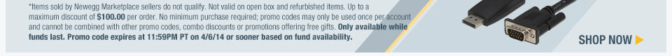 *Items sold by Newegg Marketplace sellers do not qualify. Not valid on open box and refurbished items. Up to a maximum discount of $100.00 per order. No minimum purchase required; promo codes may only be used once per account and cannot be combined with other promo codes, combo discounts or promotions offering free gifts. Only available while funds last. Promo code expires at 11:59PM PT on 4/6/14 or sooner based on fund availability. Shop Now.