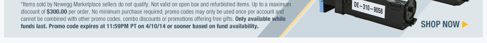 *Items sold by Newegg Marketplace sellers do not qualify. Not valid on open box and refurbished items. Up to a maximum discount of $300.00 per order. No minimum purchase required; promo codes may only be used once per account and cannot be combined with other promo codes, combo discounts or promotions offering free gifts. Only available while funds last. Promo code expires at 11:59PM PT on 4/10/14 or sooner based on fund availability. Shop Now.