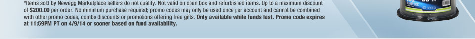 *Items sold by Newegg Marketplace sellers do not qualify. Not valid on open box and refurbished items. Up to a maximum discount of $200.00 per order. No minimum purchase required; promo codes may only be used once per account and cannot be combined with other promo codes, combo discounts or promotions offering free gifts. Only available while funds last. Promo code expires at 11:59PM PT on 4/9/14 or sooner based on fund availability.  