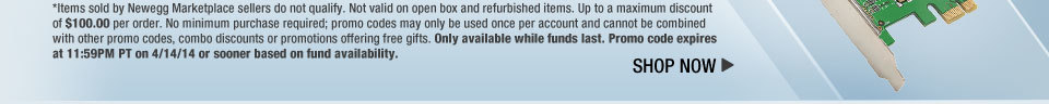 *Items sold by Newegg Marketplace sellers do not qualify. Not valid on open box and refurbished items. Up to a maximum discount of $100.00 per order. No minimum purchase required; promo codes may only be used once per account and cannot be combined with other promo codes, combo discounts or promotions offering free gifts. Only available while funds last. Promo code expires at 11:59PM PT on 4/14/14 or sooner based on fund availability.  