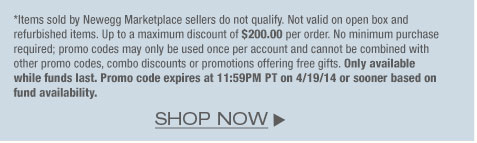 *Items sold by Newegg Marketplace sellers do not qualify. Not valid on open box and refurbished items. Up to a maximum discount of $200.00 per order. No minimum purchase required; promo codes may only be used once per account and cannot be combined with other promo codes, combo discounts or promotions offering free gifts. Only available while funds last. Promo code expires at 11:59PM PT on 4/19/14 or sooner based on fund availability. 
