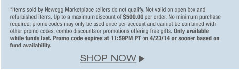 *Items sold by Newegg Marketplace sellers do not qualify. Not valid on open box and refurbished items. Up to a maximum discount of $500.00 per order. No minimum purchase required; promo codes may only be used once per account and cannot be combined with other promo codes, combo discounts or promotions offering free gifts. Only available while funds last. Promo code expires at 11:59PM PT on 4/23/14 or sooner based on fund availability. 