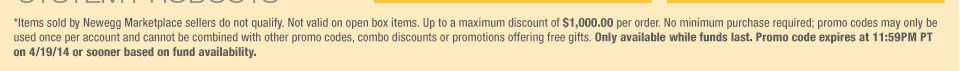 *Items sold by Newegg Marketplace sellers do not qualify. Not valid on open box items. Up to a maximum discount of $1,000.00 per order. No minimum purchase required; promo codes may only be used once per account and cannot be combined with other promo codes, combo discounts or promotions offering free gifts. Only available while funds last. Promo code expires at 11:59PM PT on 4/19/14 or sooner based on fund availability. 