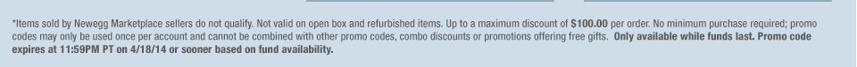 *Items sold by Newegg Marketplace sellers do not qualify. Not valid on open box and refurbished items. Up to a maximum discount of $100.00 per order. No minimum purchase required; promo codes may only be used once per account and cannot be combined with other promo codes, combo discounts or promotions offering free gifts. Only available while funds last. Promo code expires at 11:59PM PT on 4/18/14 or sooner based on fund availability.  