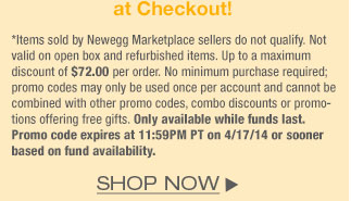 *Items sold by Newegg Marketplace sellers do not qualify. Not valid on open box and refurbished items. Up to a maximum discount of $72.00 per order. No minimum purchase required; promo codes may only be used once per account and cannot be combined with other promo codes, combo discounts or promotions offering free gifts. Only available while funds last. Promo code expires at 11:59PM PT on 4/17/14 or sooner based on fund availability.  