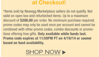 *Items sold by Newegg Marketplace sellers do not qualify. Not valid on open box and refurbished items. Up to a maximum discount of $200.00 per order. No minimum purchase required; promo codes may only be used once per account and cannot be combined with other promo codes, combo discounts or promotions offering free gifts. Only available while funds last. Promo code expires at 11:59PM PT on 4/19/14 or sooner based on fund availability.  