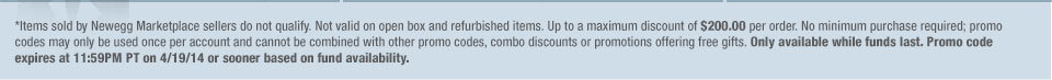 *Items sold by Newegg Marketplace sellers do not qualify. Not valid on open box and refurbished items. Up to a maximum discount of $200.00 per order. No minimum purchase required; promo codes may only be used once per account and cannot be combined with other promo codes, combo discounts or promotions offering free gifts. Only available while funds last. Promo code expires at 11:59PM PT on 4/19/14 or sooner based on fund availability.