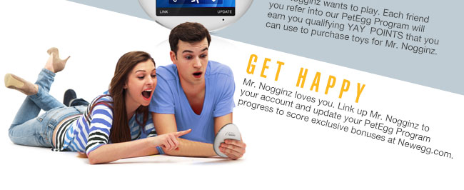 FUN TIME. Mr. Nogginz wants to play. Each friend you refer into our PetEgg Program will earn you qualifying YAY  POINTS that you can use to purchase toys for Mr. Nogginz. GET HAPPY. Mr. Noggin loves you. Link up Mr. Nogginz to your account and update your PetEgg Program progress to score exclusive bonuses at Newegg.com.