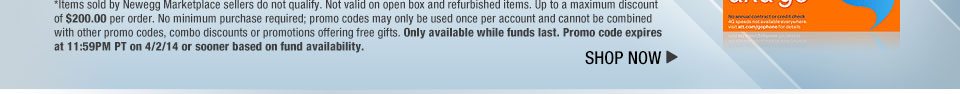 *Items sold by Newegg Marketplace sellers do not qualify. Not valid on open box and refurbished items. Up to a maximum discount of $200.00 per order. No minimum purchase required; promo codes may only be used once per account and cannot be combined with other promo codes, combo discounts or promotions offering free gifts. Only available while funds last. Promo code expires at 11:59PM PT on 4/2/14 or sooner based on fund availability.  Shop Now.