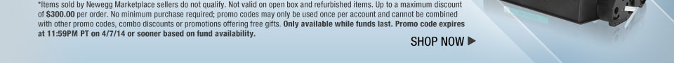 *Items sold by Newegg Marketplace sellers do not qualify. Not valid on open box and refurbished items. Up to a maximum discount of $300.00 per order. No minimum purchase required; promo codes may only be used once per account and cannot be combined with other promo codes, combo discounts or promotions offering free gifts. Only available while funds last. Promo code expires at 11:59PM PT on 4/7/14 or sooner based on fund availability.  Shop Now.