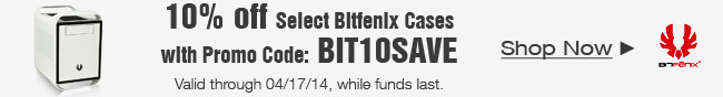 10 percent off select bitfenix cases with promo code: BIT10SAVE. Valid through 4/17/14, while funds last. shop now.