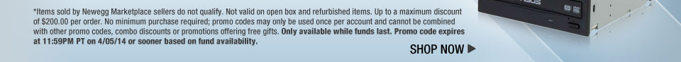 *Items sold by Newegg Marketplace sellers do not qualify. Not valid on open box and refurbished items. Up to a maximum discount of $200.00 per order. No minimum purchase required; promo codes may only be used once per account and cannot be combined with other promo codes, combo discounts or promotions offering free gifts. Only available while funds last. Promo code expires at 11:59PM PT on 4/05/14 or sooner based on fund availability.