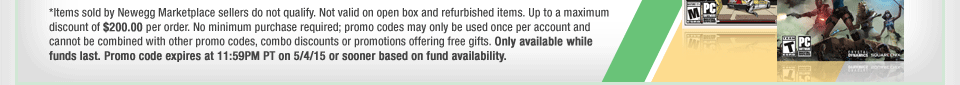 *Items sold by Newegg Marketplace sellers do not qualify. Not valid on open box and refurbished items. Up to a maximum discount of $200.00 per order. No minimum purchase required; promo codes may only be used once per account and cannot be combined with other promo codes, combo discounts or promotions offering free gifts. Only available while funds last. Promo code expires at 11:59PM PT on 5/4/15 or sooner based on fund availability. 