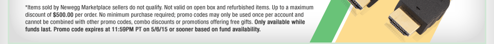 *Items sold by Newegg Marketplace sellers do not qualify. Not valid on open box and refurbished items. Up to a maximum discount of $500.00 per order. No minimum purchase required; promo codes may only be used once per account and cannot be combined with other promo codes, combo discounts or promotions offering free gifts. Only available while funds last. Promo code expires at 11:59PM PT on 5/6/15 or sooner based on fund availability. 