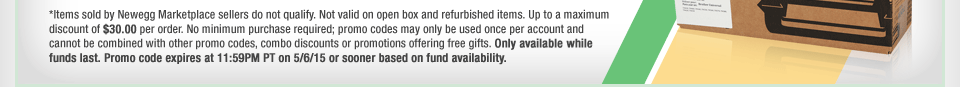 *Items sold by Newegg Marketplace sellers do not qualify. Not valid on open box and refurbished items. Up to a maximum discount of $30.00 per order. No minimum purchase required; promo codes may only be used once per account and cannot be combined with other promo codes, combo discounts or promotions offering free gifts. Only available while funds last. Promo code expires at 11:59PM PT on 5/6/15 or sooner based on fund availability. 